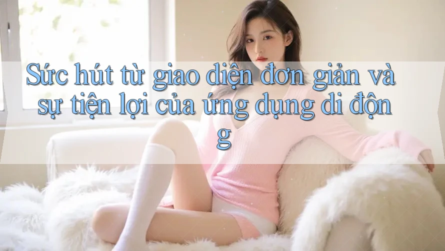 Sức hút từ giao diện đơn giản và sự tiện lợi của ứng dụng di động