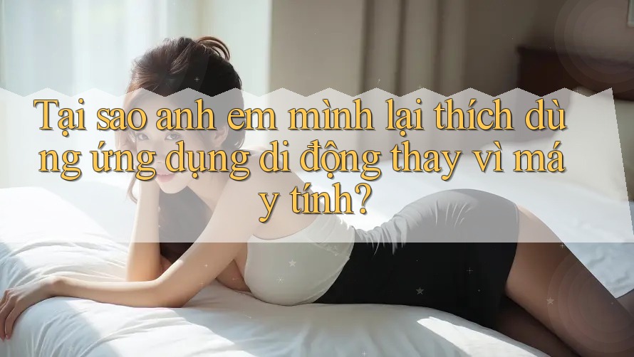 Tại sao anh em mình lại thích dùng ứng dụng di động thay vì máy tính?