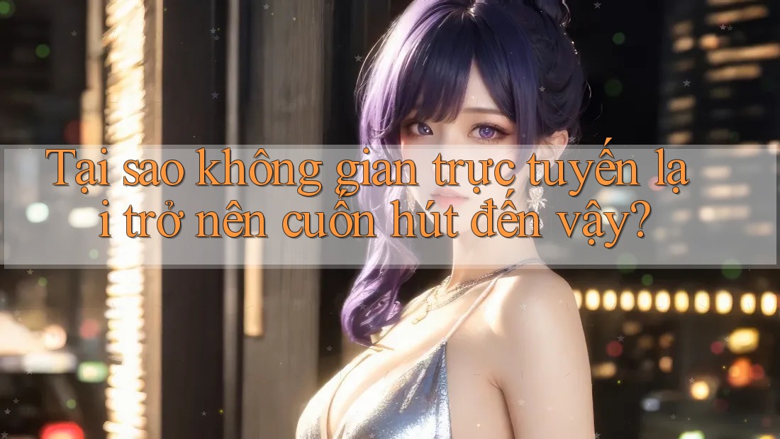 Tại sao không gian trực tuyến lại trở nên cuốn hút đến vậy?