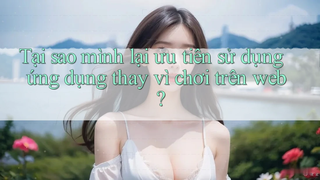 Tại sao mình lại ưu tiên sử dụng ứng dụng thay vì chơi trên web? Tại sao mình lại ưu tiên sử dụng ứng dụng thay vì chơi trên web?