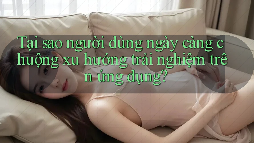 Tại sao người dùng ngày càng chuộng xu hướng trải nghiệm trên ứng dụng?