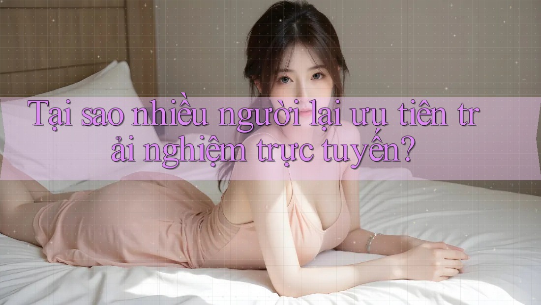 Tại sao nhiều người lại ưu tiên trải nghiệm trực tuyến?