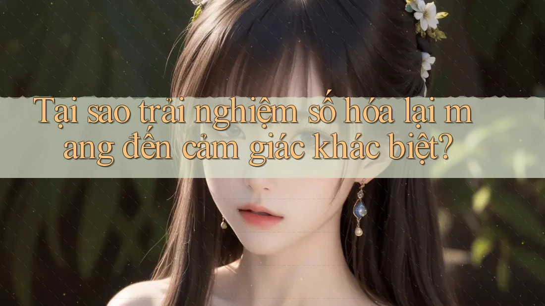 Tại sao trải nghiệm số hóa lại mang đến cảm giác khác biệt?