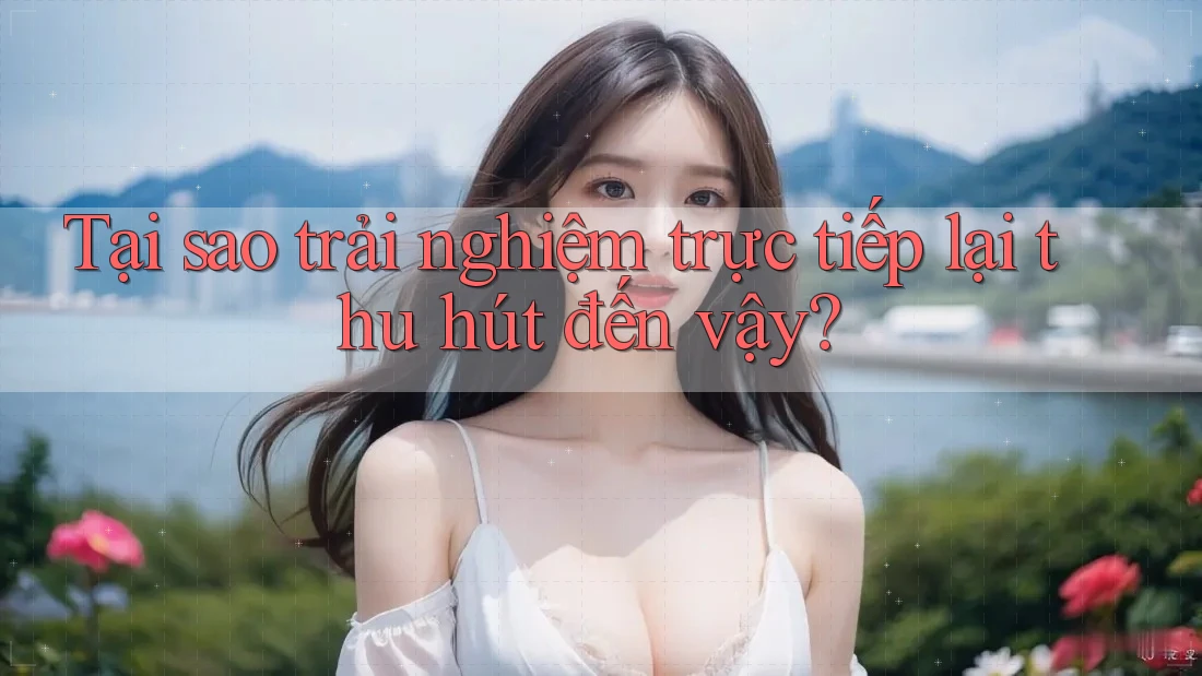 Tại sao trải nghiệm trực tiếp lại thu hút đến vậy? Tại sao trải nghiệm trực tiếp lại thu hút đến vậy?