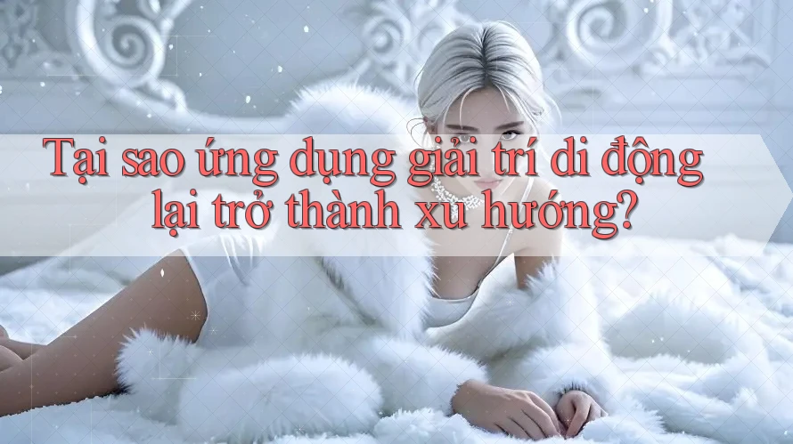 Tại sao ứng dụng giải trí di động lại trở thành xu hướng?