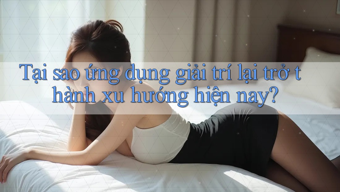 Tại sao ứng dụng giải trí lại trở thành xu hướng hiện nay?