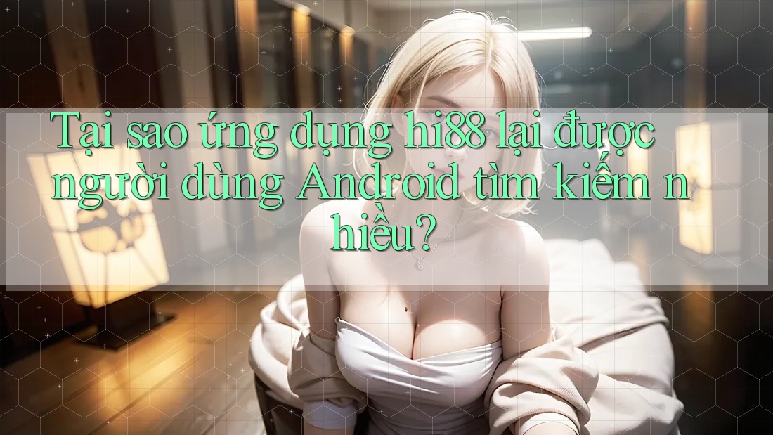 Tại sao ứng dụng hi88 lại được người dùng Android tìm kiếm nhiều?