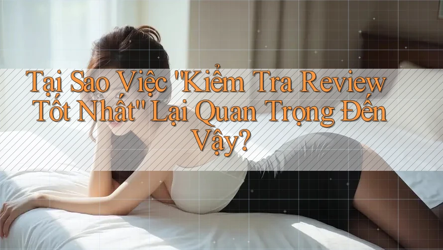 Tại Sao Việc “Kiểm Tra Review Tốt Nhất” Lại Quan Trọng Đến Vậy?