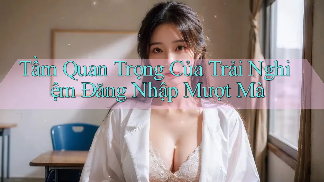 Tầm Quan Trọng Của Trải Nghiệm Đăng Nhập Mượt Mà