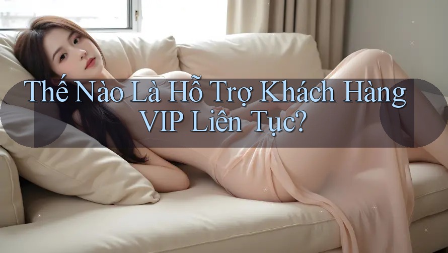 Thế Nào Là Hỗ Trợ Khách Hàng VIP Liên Tục?