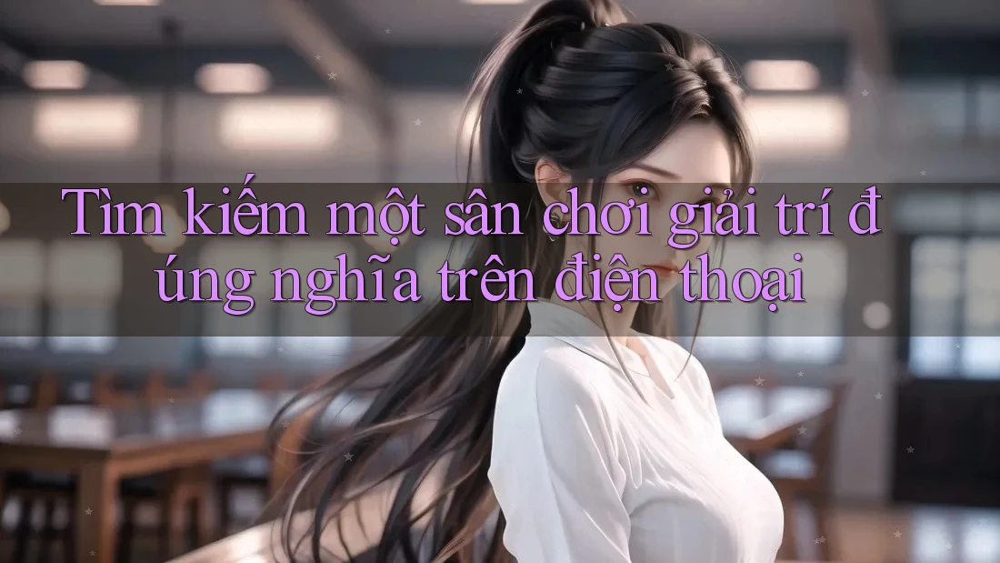 Tìm kiếm một sân chơi giải trí đúng nghĩa trên điện thoại