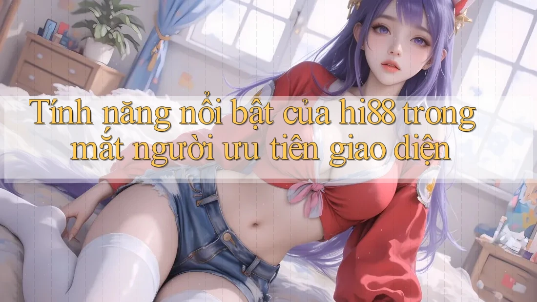 Tính năng nổi bật của hi88 trong mắt người ưu tiên giao diện