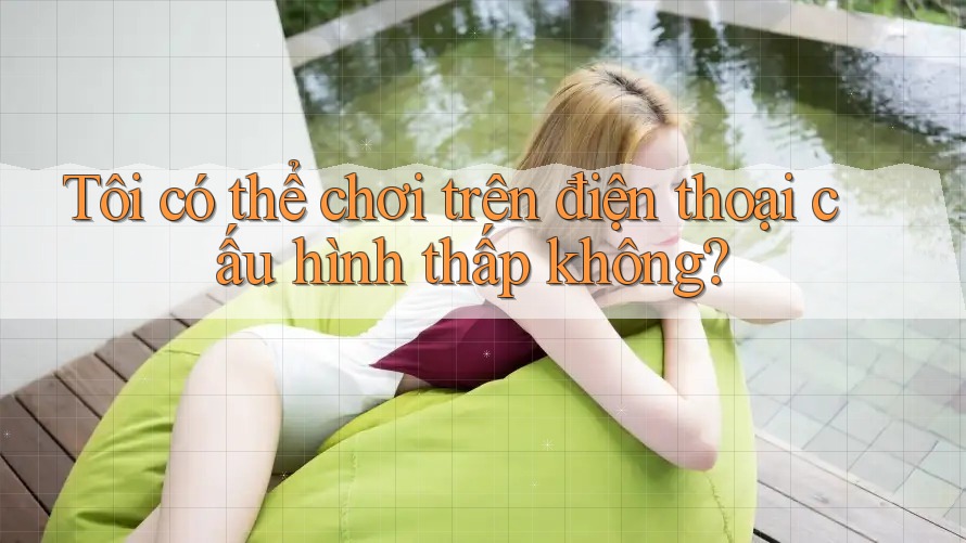 Tôi có thể chơi trên điện thoại cấu hình thấp không?