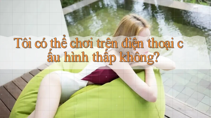 Tôi có thể chơi trên điện thoại cấu hình thấp không?