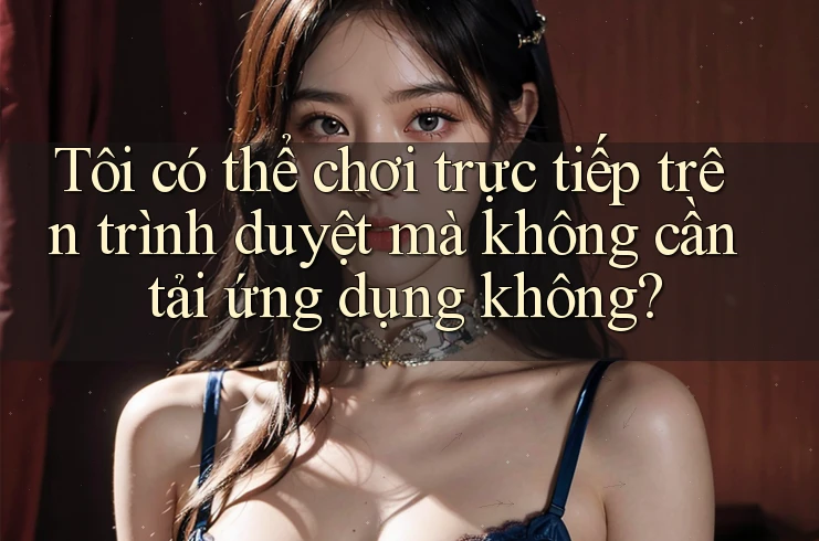 Tôi có thể chơi trực tiếp trên trình duyệt mà không cần tải ứng dụng không?