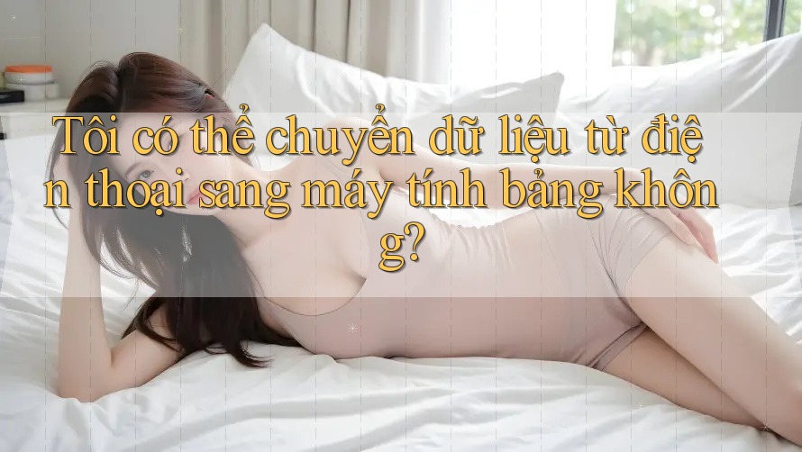 Tôi có thể chuyển dữ liệu từ điện thoại sang máy tính bảng không?