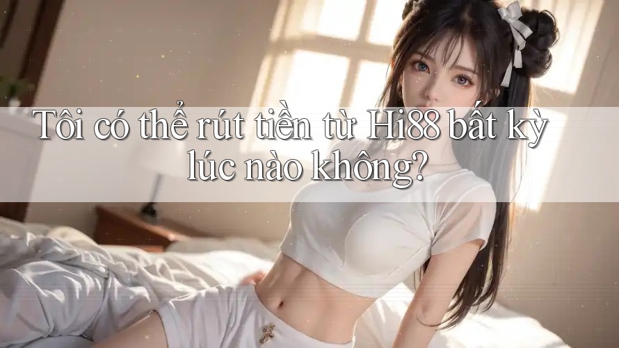 Tôi có thể rút tiền từ Hi88 bất kỳ lúc nào không?