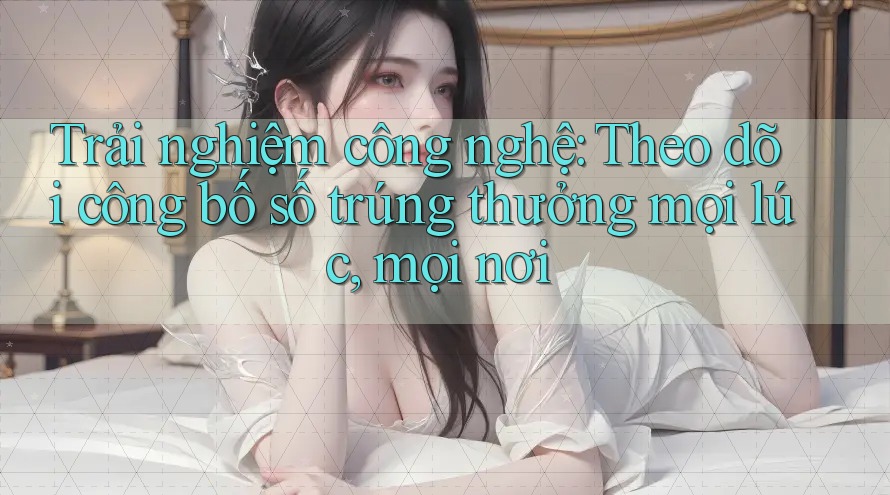 Trải nghiệm công nghệ: Theo dõi công bố số trúng thưởng mọi lúc, mọi nơi Trải nghiệm công nghệ: Theo dõi công bố số trúng thưởng mọi lúc, mọi nơi