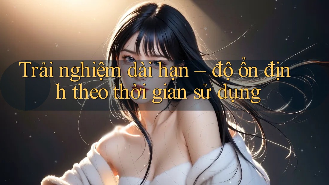 Trải nghiệm dài hạn – độ ổn định theo thời gian sử dụng