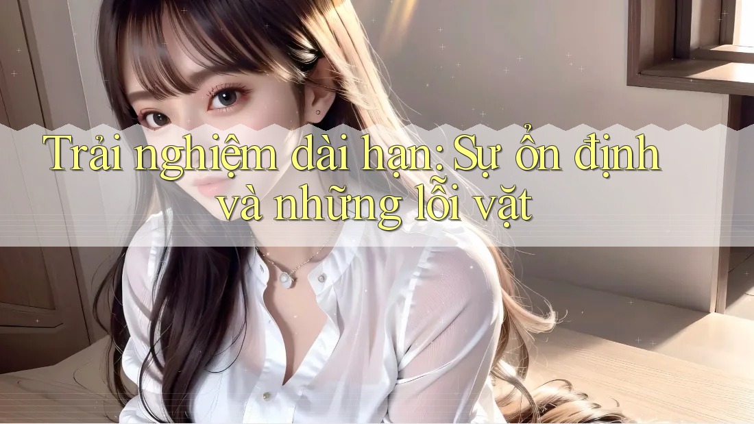 Trải nghiệm dài hạn: Sự ổn định và những lỗi vặt