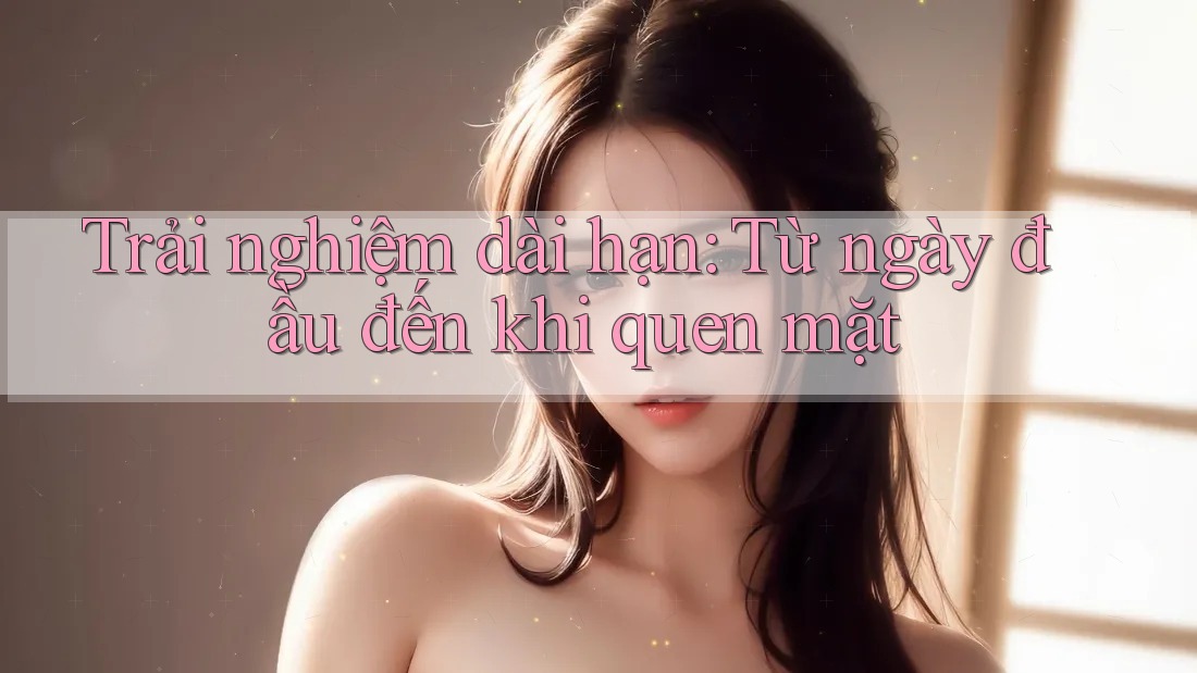 Trải nghiệm dài hạn: Từ ngày đầu đến khi quen mặt Trải nghiệm dài hạn: Từ ngày đầu đến khi quen mặt