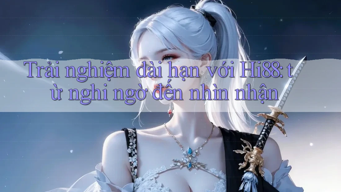 Trải nghiệm dài hạn với Hi88: từ nghi ngờ đến nhìn nhận