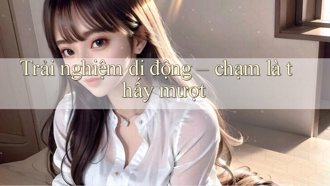 Trải nghiệm di động – chạm là thấy mượt Trải nghiệm di động – chạm là thấy mượt