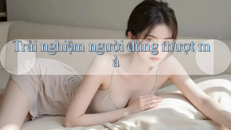 Trải nghiệm người dùng mượt mà