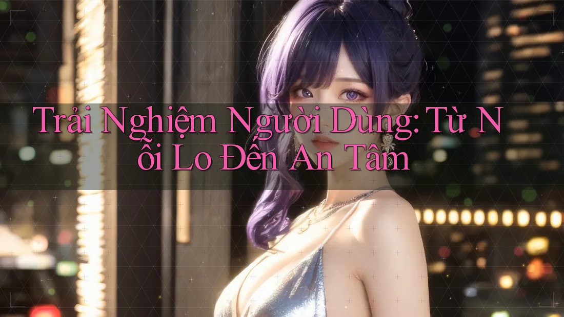 Trải Nghiệm Người Dùng: Từ Nỗi Lo Đến An Tâm