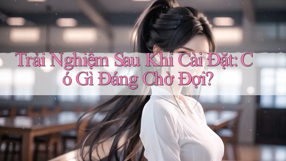 Trải Nghiệm Sau Khi Cài Đặt: Có Gì Đáng Chờ Đợi?