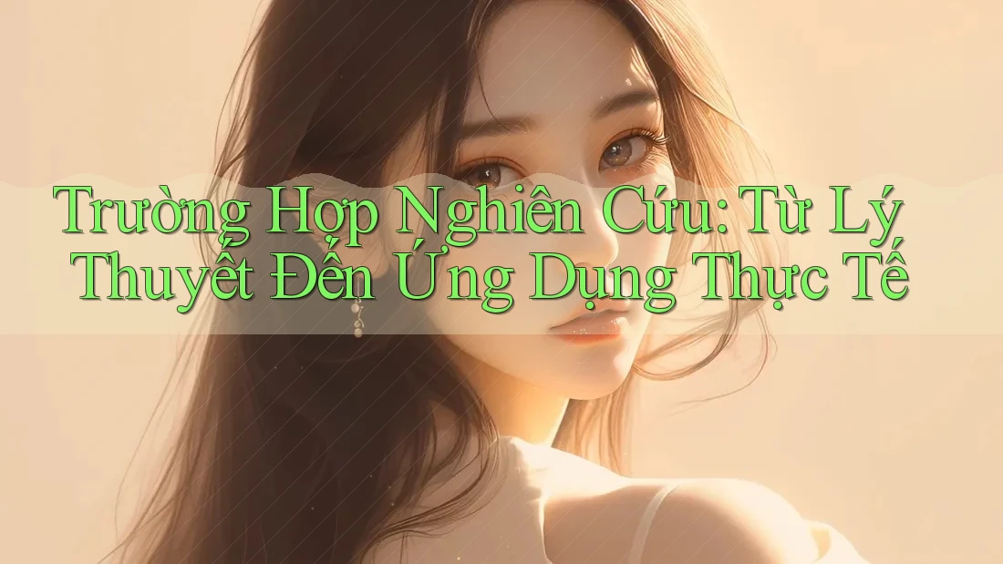 Trường Hợp Nghiên Cứu: Từ Lý Thuyết Đến Ứng Dụng Thực Tế