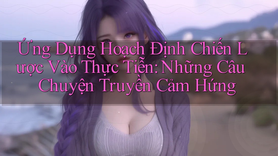 Ứng Dụng Hoạch Định Chiến Lược Vào Thực Tiễn: Những Câu Chuyện Truyền Cảm Hứng Ứng Dụng Hoạch Định Chiến Lược Vào Thực Tiễn: Những Câu Chuyện Truyền Cảm Hứng