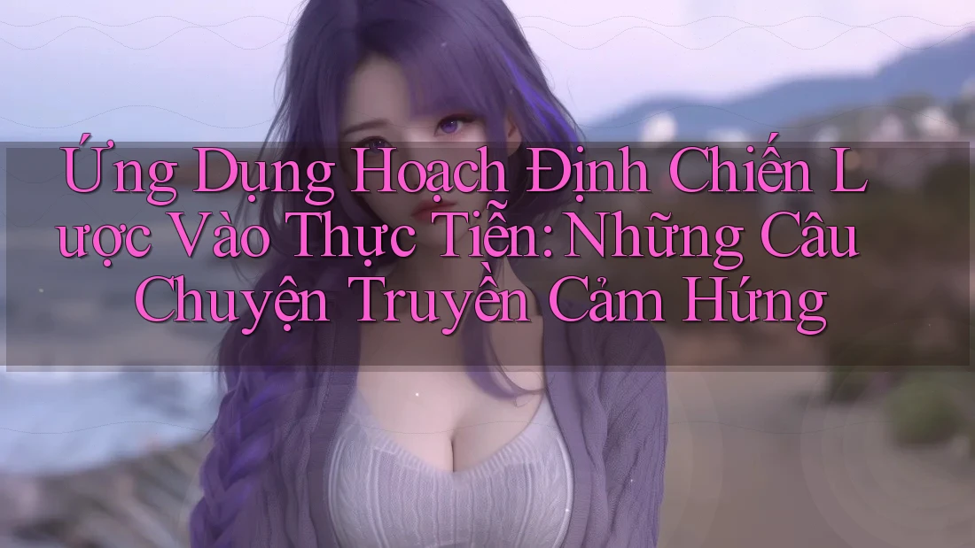 Ứng Dụng Hoạch Định Chiến Lược Vào Thực Tiễn: Những Câu Chuyện Truyền Cảm Hứng