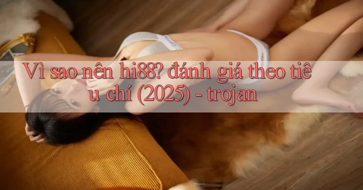Vì sao nên hi88 đánh giá theo tiêu chí (2025)   trojan