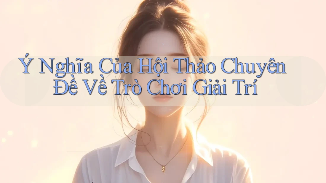 Ý Nghĩa Của Hội Thảo Chuyên Đề Về Trò Chơi Giải Trí
